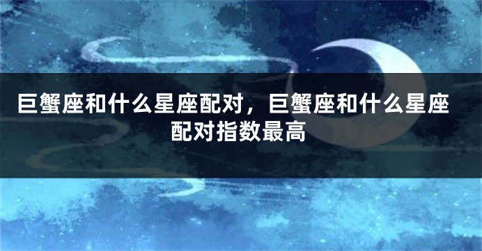 巨蟹座和什么星座配对，巨蟹座和什么星座配对指数最高