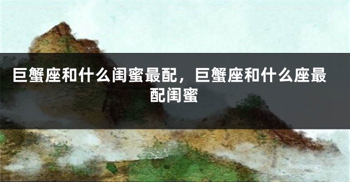 巨蟹座和什么闺蜜最配，巨蟹座和什么座最配闺蜜