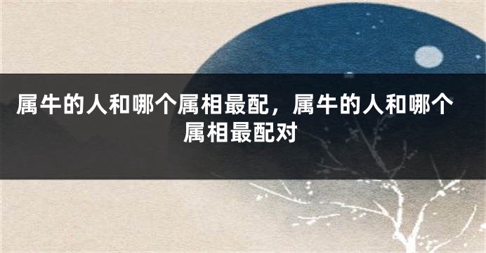 属牛的人和哪个属相最配，属牛的人和哪个属相最配对