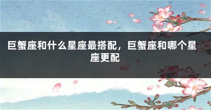 巨蟹座和什么星座最搭配，巨蟹座和哪个星座更配