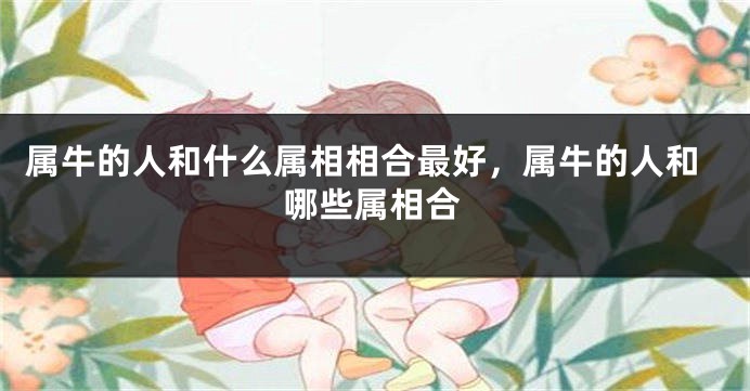 属牛的人和什么属相相合最好，属牛的人和哪些属相合
