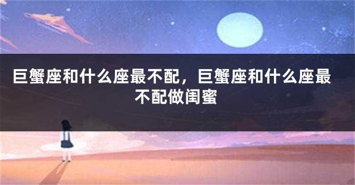 巨蟹座和什么座最不配，巨蟹座和什么座最不配做闺蜜