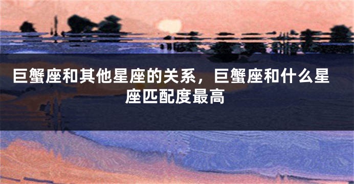 巨蟹座和其他星座的关系，巨蟹座和什么星座匹配度最高