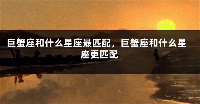 巨蟹座和什么星座最匹配，巨蟹座和什么星座更匹配