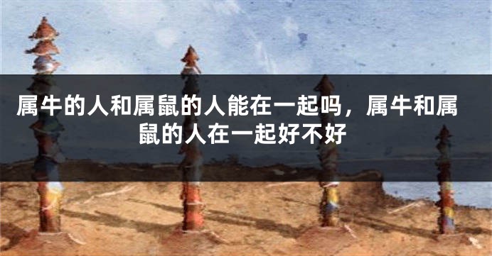 属牛的人和属鼠的人能在一起吗，属牛和属鼠的人在一起好不好