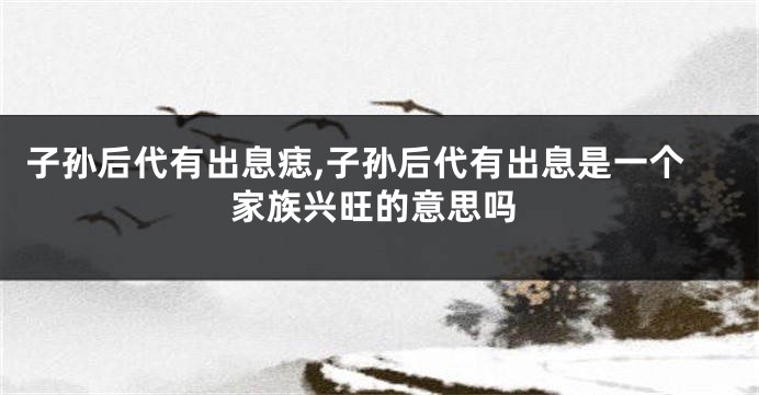 子孙后代有出息痣,子孙后代有出息是一个家族兴旺的意思吗