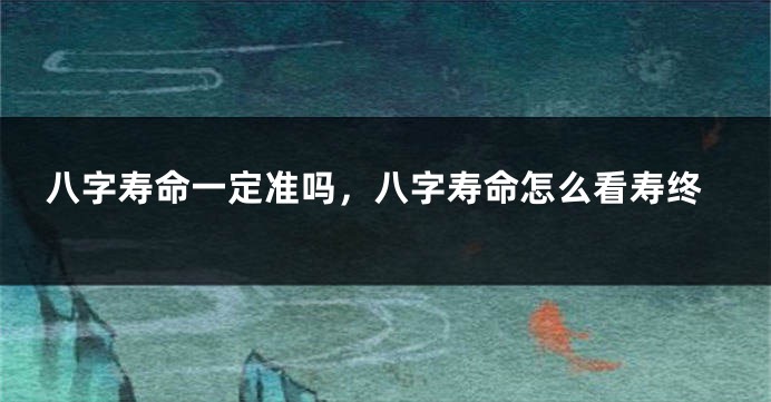 八字寿命一定准吗，八字寿命怎么看寿终