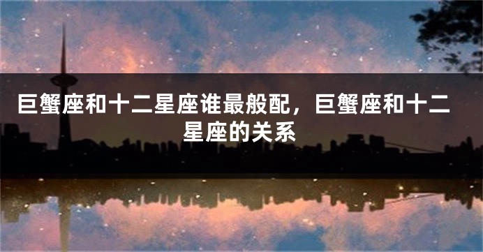 巨蟹座和十二星座谁最般配，巨蟹座和十二星座的关系