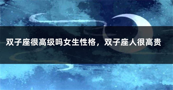 双子座很高级吗女生性格，双子座人很高贵
