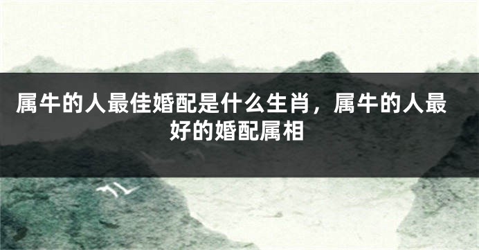 属牛的人最佳婚配是什么生肖，属牛的人最好的婚配属相