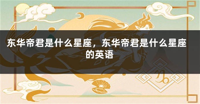 东华帝君是什么星座，东华帝君是什么星座的英语