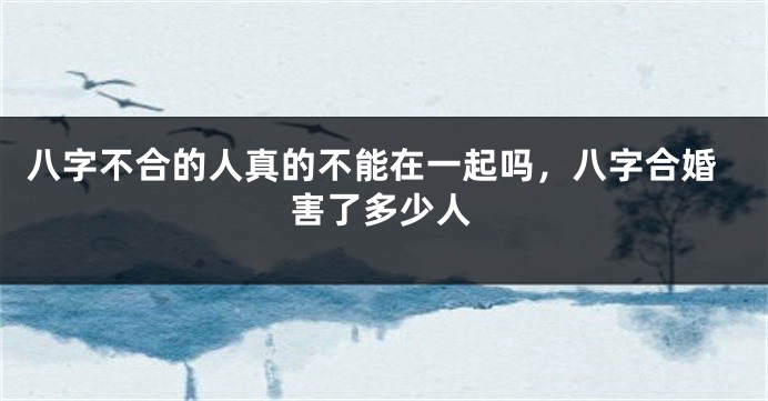 八字不合的人真的不能在一起吗，八字合婚害了多少人