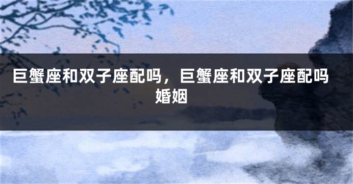 巨蟹座和双子座配吗，巨蟹座和双子座配吗 婚姻
