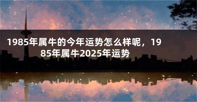 1985年属牛的今年运势怎么样呢，1985年属牛2025年运势