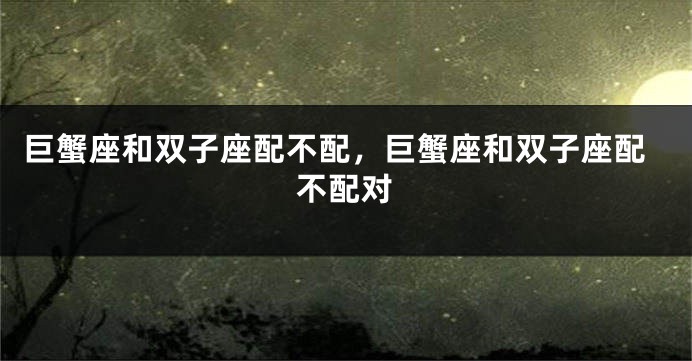 巨蟹座和双子座配不配，巨蟹座和双子座配不配对