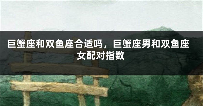 巨蟹座和双鱼座合适吗，巨蟹座男和双鱼座女配对指数