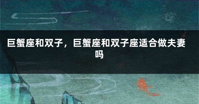 巨蟹座和双子，巨蟹座和双子座适合做夫妻吗