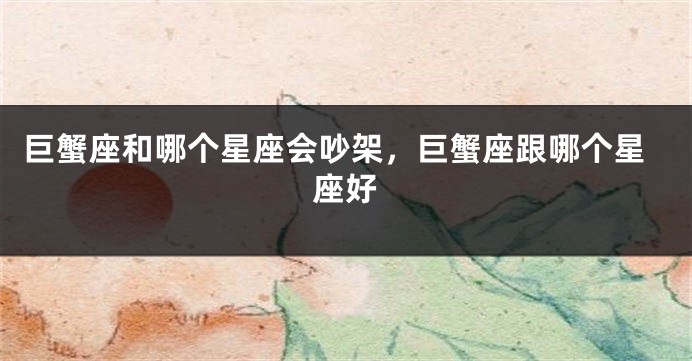 巨蟹座和哪个星座会吵架，巨蟹座跟哪个星座好