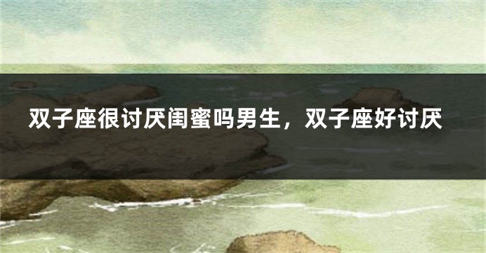 双子座很讨厌闺蜜吗男生，双子座好讨厌