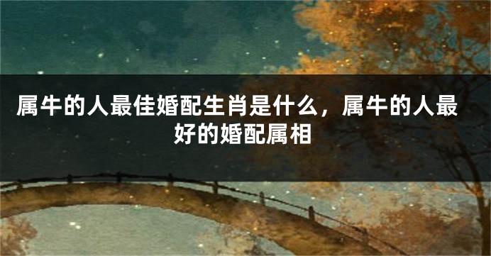 属牛的人最佳婚配生肖是什么，属牛的人最好的婚配属相