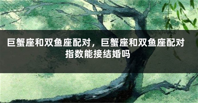 巨蟹座和双鱼座配对，巨蟹座和双鱼座配对指数能接结婚吗