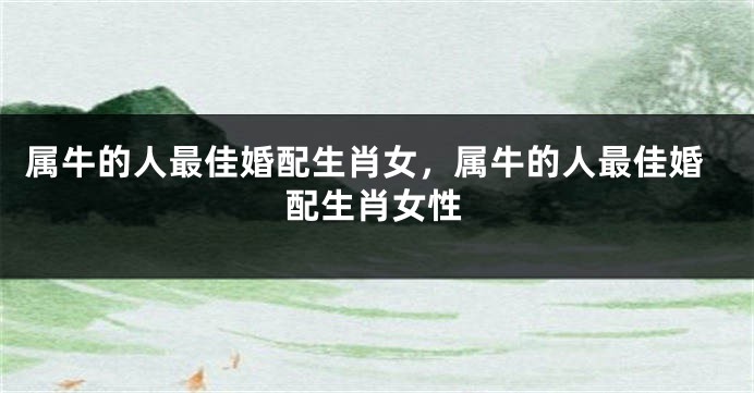属牛的人最佳婚配生肖女，属牛的人最佳婚配生肖女性