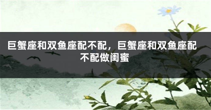 巨蟹座和双鱼座配不配，巨蟹座和双鱼座配不配做闺蜜