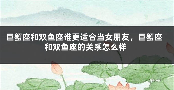 巨蟹座和双鱼座谁更适合当女朋友，巨蟹座和双鱼座的关系怎么样
