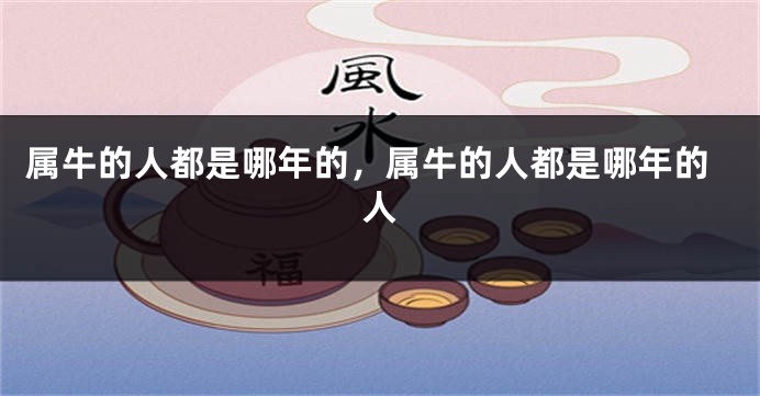 属牛的人都是哪年的，属牛的人都是哪年的人