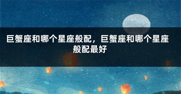 巨蟹座和哪个星座般配，巨蟹座和哪个星座般配最好
