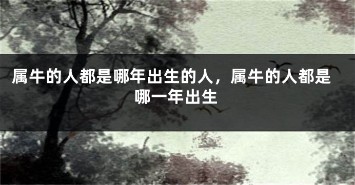 属牛的人都是哪年出生的人，属牛的人都是哪一年出生