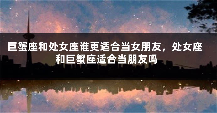 巨蟹座和处女座谁更适合当女朋友，处女座和巨蟹座适合当朋友吗