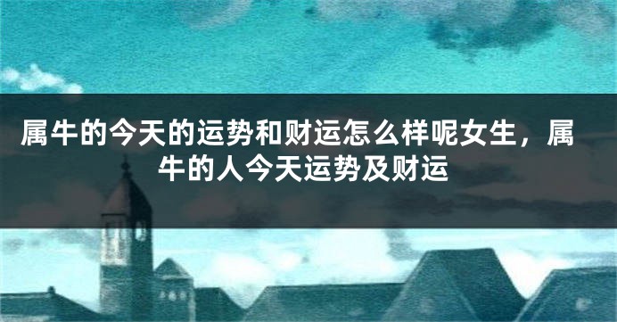 属牛的今天的运势和财运怎么样呢女生,属牛的人今天运势及财运
