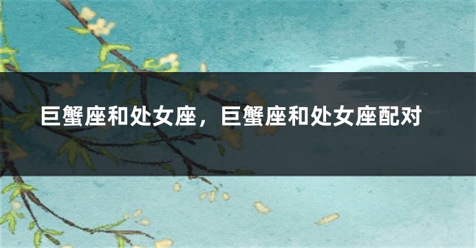巨蟹座和处女座，巨蟹座和处女座配对