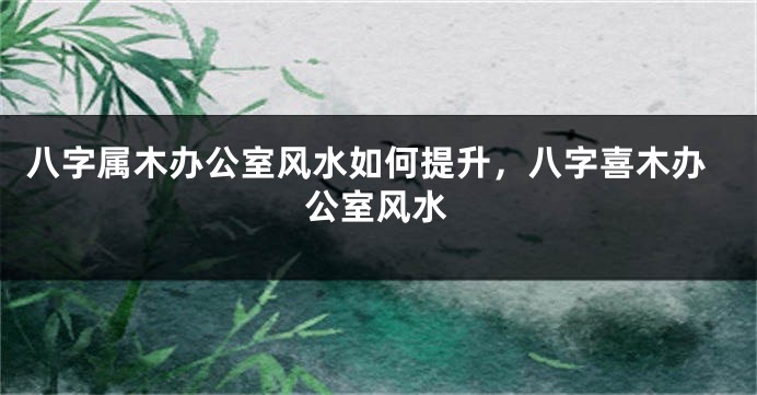 八字属木办公室风水如何提升，八字喜木办公室风水