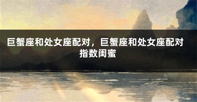 巨蟹座和处女座配对，巨蟹座和处女座配对指数闺蜜