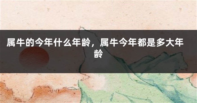 属牛的今年什么年龄，属牛今年都是多大年龄