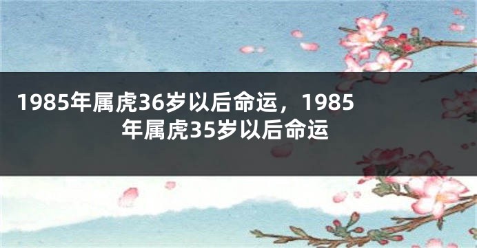 1985年属虎36岁以后命运，1985年属虎35岁以后命运