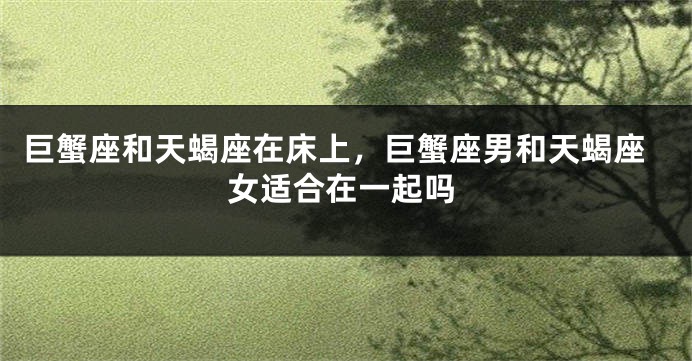 巨蟹座和天蝎座在床上，巨蟹座男和天蝎座女适合在一起吗
