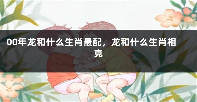 00年龙和什么生肖最配，龙和什么生肖相克