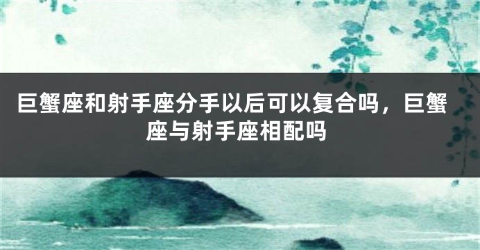 巨蟹座和射手座分手以后可以复合吗，巨蟹座与射手座相配吗