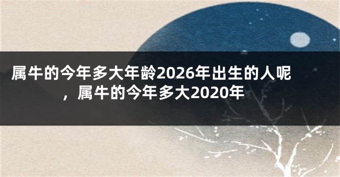 属牛的今年多大年龄2026年出生的人呢,属牛的今年多大2020年