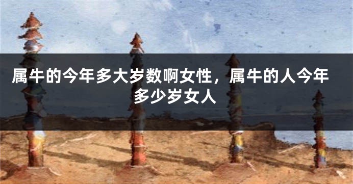 属牛的今年多大岁数啊女性，属牛的人今年多少岁女人