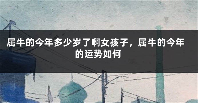 属牛的今年多少岁了啊女孩子，属牛的今年的运势如何