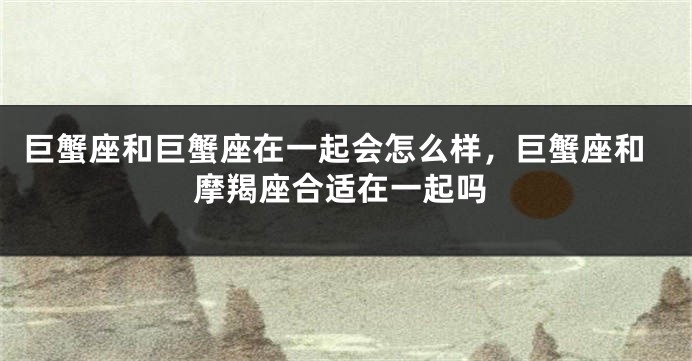 巨蟹座和巨蟹座在一起会怎么样，巨蟹座和摩羯座合适在一起吗