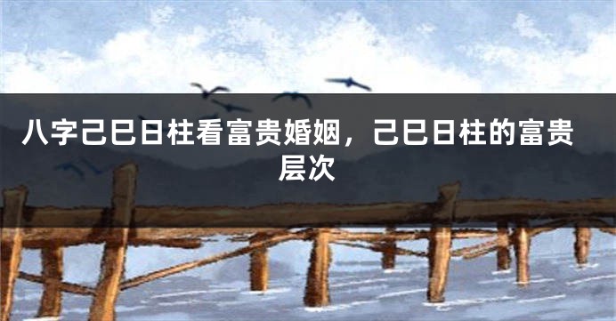 八字己巳日柱看富贵婚姻，己巳日柱的富贵层次