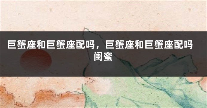 巨蟹座和巨蟹座配吗，巨蟹座和巨蟹座配吗闺蜜