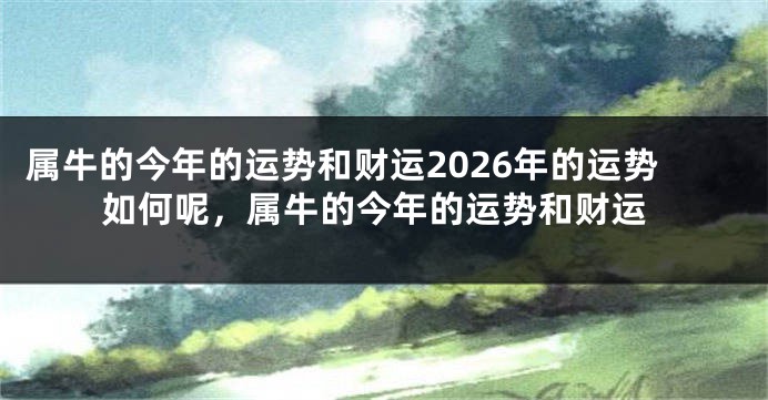 属牛的今年的运势和财运2026年的运势如何呢，属牛的今年的运势和财运
