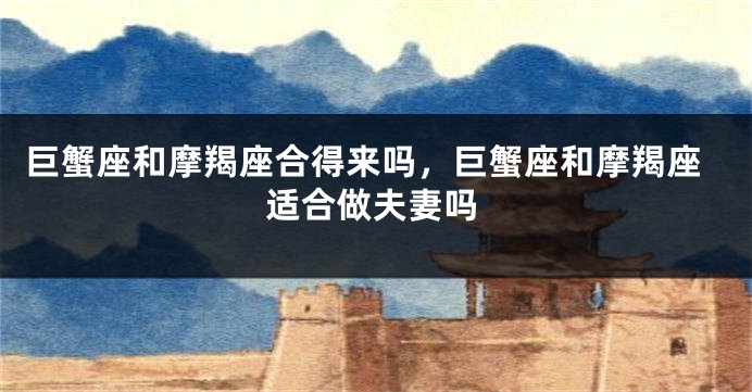 巨蟹座和摩羯座合得来吗，巨蟹座和摩羯座适合做夫妻吗