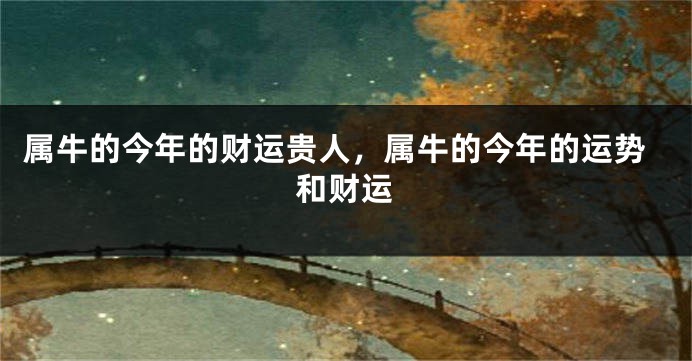 属牛的今年的财运贵人，属牛的今年的运势和财运